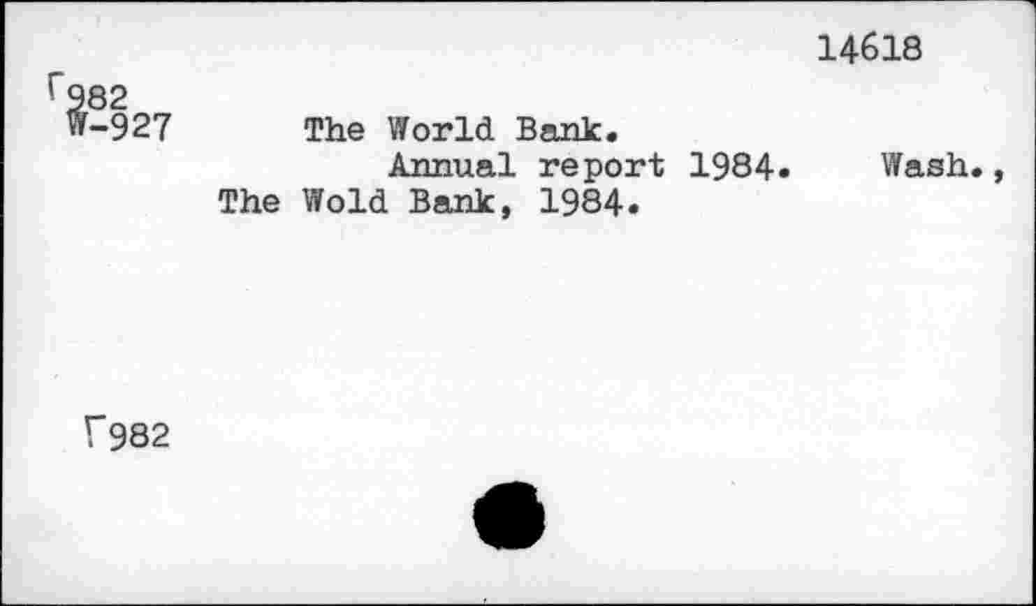 ﻿14618
r982
W-927 The World Bank.
Annual report 1984. Wash., The Wold Bank, 1984.
V982